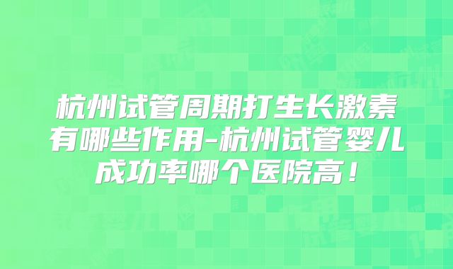 杭州试管周期打生长激素有哪些作用-杭州试管婴儿成功率哪个医院高！