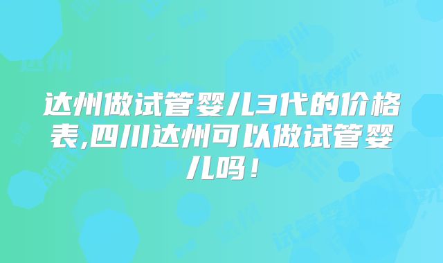 达州做试管婴儿3代的价格表,四川达州可以做试管婴儿吗!