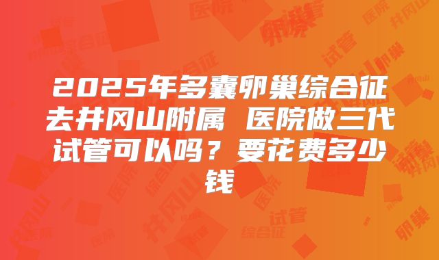 2025年多囊卵巢综合征去井冈山附属 医院做三代试管可以吗？要花费多少钱
