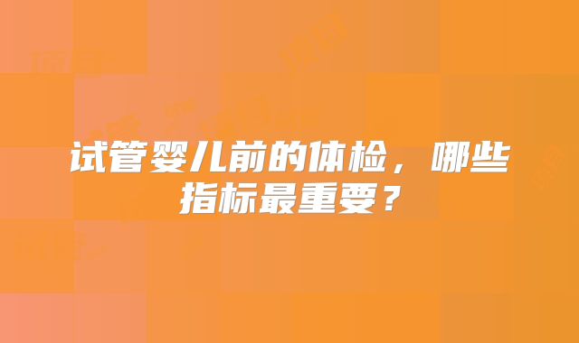 试管婴儿前的体检,哪些指标最重要?