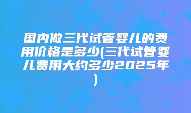 国内做三代试管婴儿的费用价格是多少(三代试管婴儿费用大约多少2025年)