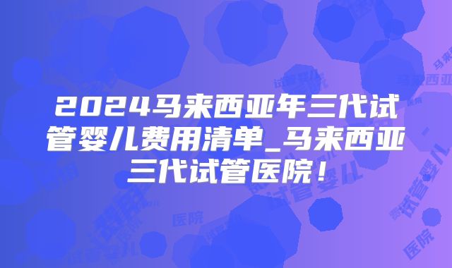 2024马来西亚年三代试管婴儿费用清单_马来西亚三代试管医院!