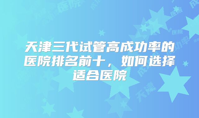 天津三代试管高成功率的医院排名前十，如何选择适合医院