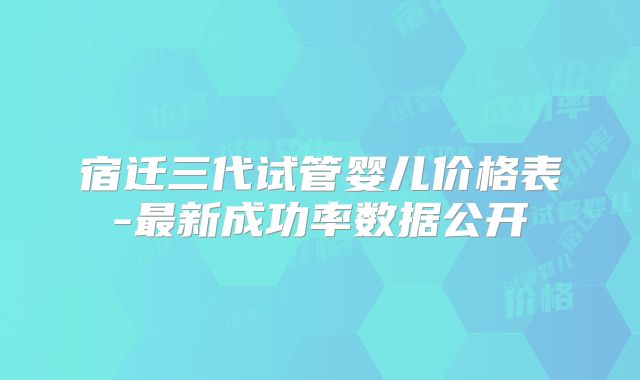 宿迁三代试管婴儿价格表-最新成功率数据公开