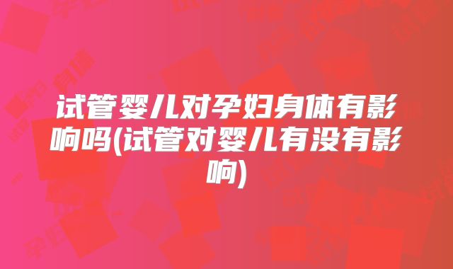 试管婴儿对孕妇身体有影响吗(试管对婴儿有没有影响)