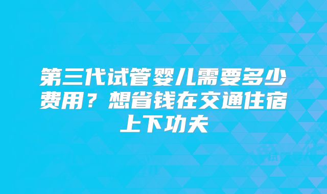 第三代试管婴儿需要多少费用?想省钱在交通住宿上下功夫