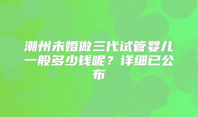 潮州未婚做三代试管婴儿一般多少钱呢？详细已公布