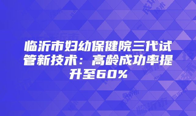 临沂市妇幼保健院三代试管新技术：高龄成功率提升至60%