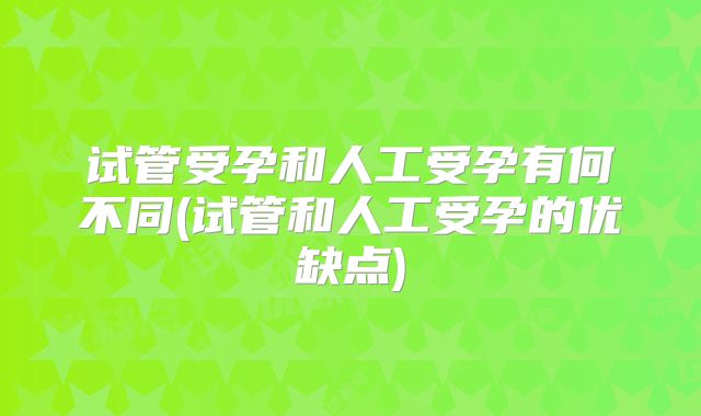 试管受孕和人工受孕有何不同(试管和人工受孕的优缺点)