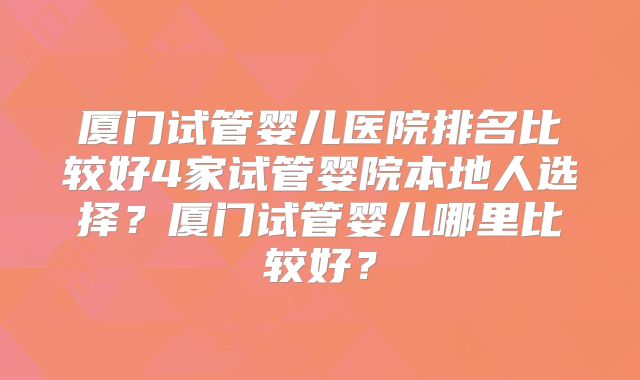 厦门试管婴儿医院排名比较好4家试管婴院本地人选择？厦门试管婴儿哪里比较好？