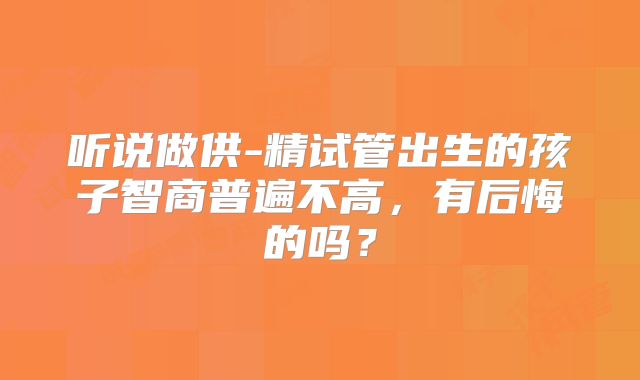 听说做供-精试管出生的孩子智商普遍不高,有后悔的吗?