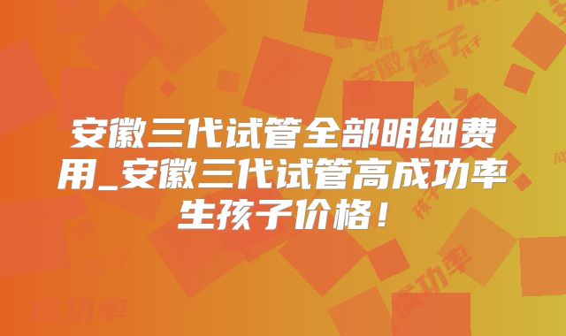 安徽三代试管全部明细费用_安徽三代试管高成功率生孩子价格！