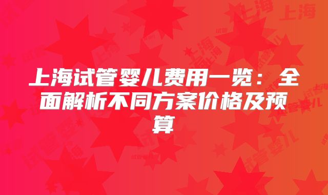 上海试管婴儿费用一览：全面解析不同方案价格及预算