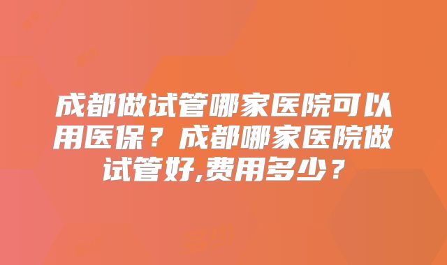 成都做试管哪家医院可以用医保？成都哪家医院做试管好,费用多少？