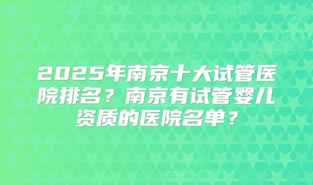 2025年南京十大试管医院排名?南京有试管婴儿资质的医院名单?
