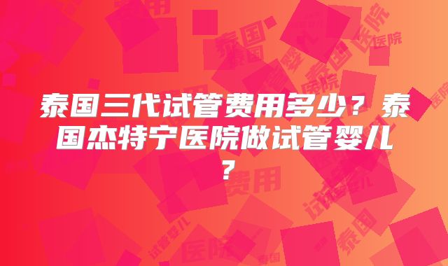 泰国三代试管费用多少？泰国杰特宁医院做试管婴儿？