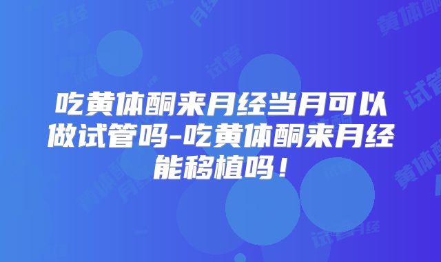 吃黄体酮来月经当月可以做试管吗-吃黄体酮来月经能移植吗!