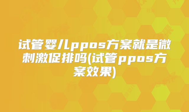 试管婴儿ppos方案就是微刺激促排吗(试管ppos方案效果)