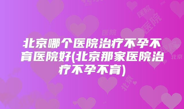 北京哪个医院治疗不孕不育医院好(北京那家医院治疗不孕不育)