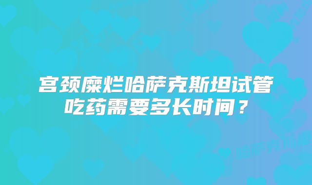 宫颈糜烂哈萨克斯坦试管吃药需要多长时间？