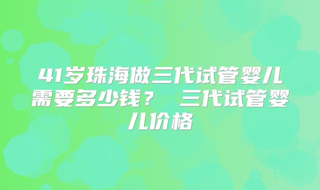 41岁珠海做三代试管婴儿需要多少钱? 三代试管婴儿价格