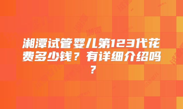 湘潭试管婴儿第123代花费多少钱？有详细介绍吗？