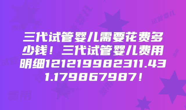 三代试管婴儿需要花费多少钱！三代试管婴儿费用明细121219982311.431.179867987！