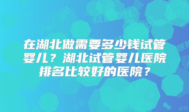 在湖北做需要多少钱试管婴儿？湖北试管婴儿医院排名比较好的医院？