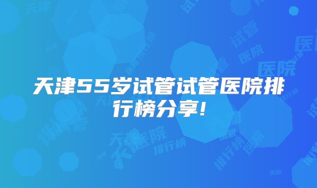 天津55岁试管试管医院排行榜分享!