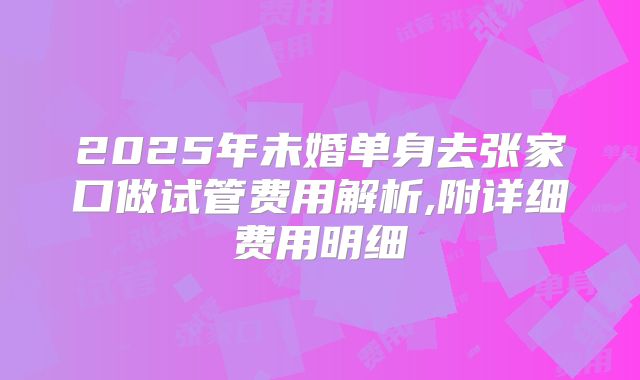2025年未婚单身去张家口做试管费用解析,附详细费用明细