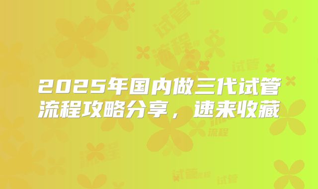 2025年国内做三代试管流程攻略分享,速来收藏