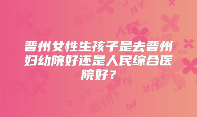 晋州女性生孩子是去晋州妇幼院好还是人民综合医院好？