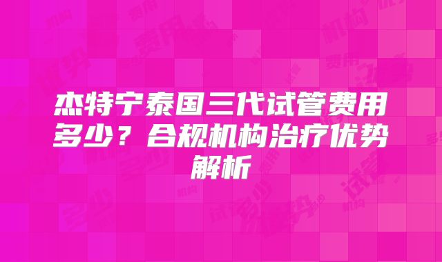 杰特宁泰国三代试管费用多少?合规机构治疗优势解析