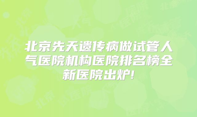 北京先天遗传病做试管人气医院机构医院排名榜全新医院出炉!