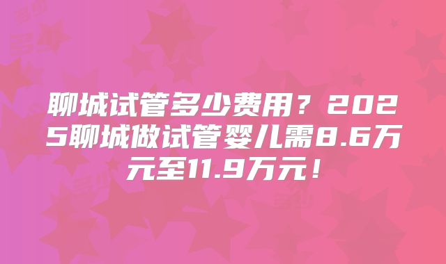 聊城试管多少费用？2025聊城做试管婴儿需8.6万元至11.9万元！