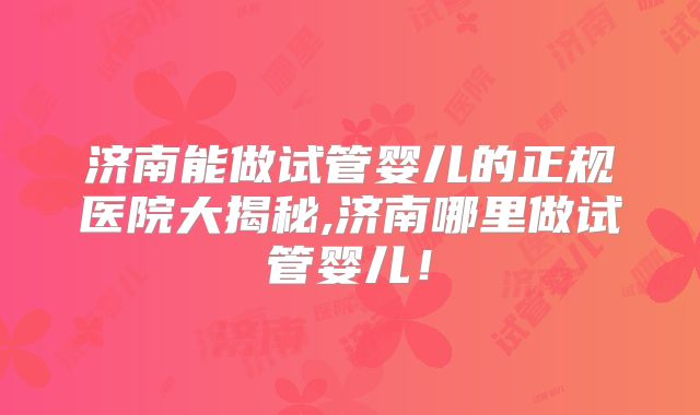 济南能做试管婴儿的正规医院大揭秘,济南哪里做试管婴儿!