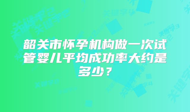 韶关市怀孕机构做一次试管婴儿平均成功率大约是多少？