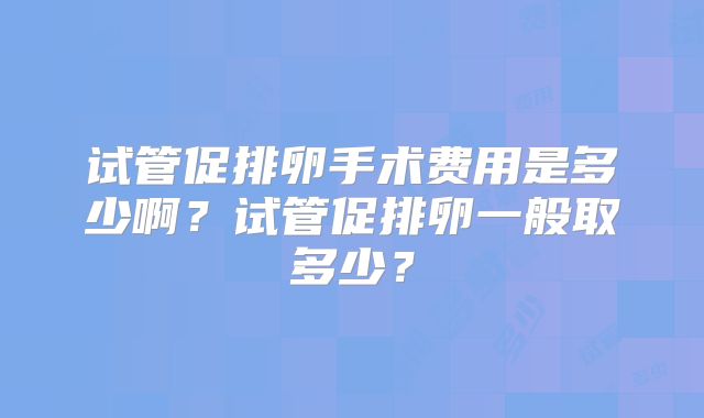 试管促排卵手术费用是多少啊？试管促排卵一般取多少？