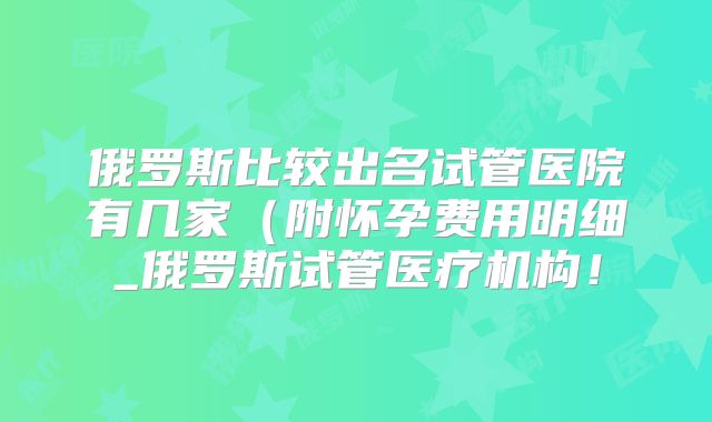俄罗斯比较出名试管医院有几家(附怀孕费用明细_俄罗斯试管医疗机构!