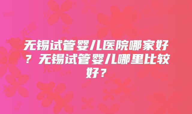 无锡试管婴儿医院哪家好？无锡试管婴儿哪里比较好？