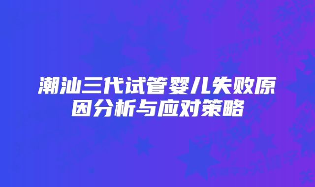 潮汕三代试管婴儿失败原因分析与应对策略