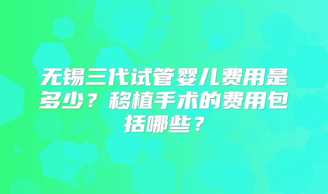 无锡三代试管婴儿费用是多少？移植手术的费用包括哪些？