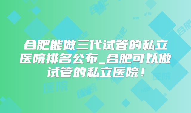 合肥能做三代试管的私立医院排名公布_合肥可以做试管的私立医院！