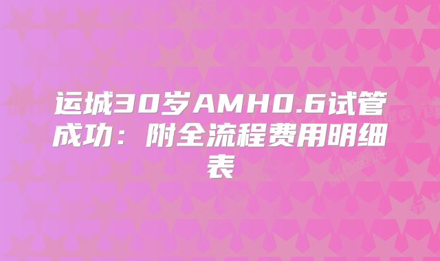运城30岁AMH0.6试管成功：附全流程费用明细表