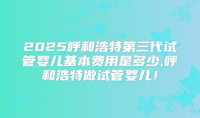 2025呼和浩特第三代试管婴儿基本费用是多少,呼和浩特做试管婴儿!