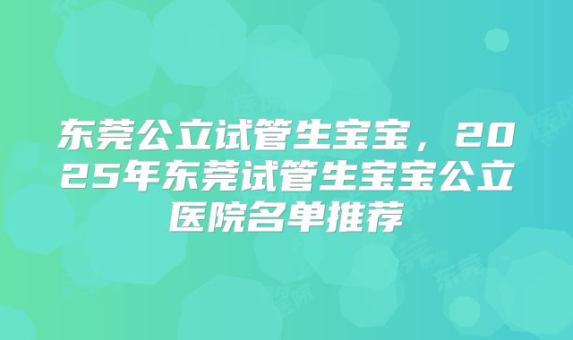 东莞公立试管生宝宝，2025年东莞试管生宝宝公立医院名单推荐