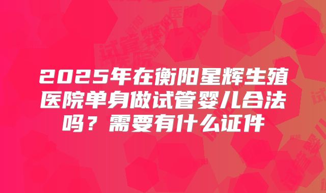 2025年在衡阳星辉生殖医院单身做试管婴儿合法吗？需要有什么证件