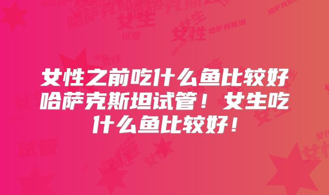 女性之前吃什么鱼比较好哈萨克斯坦试管！女生吃什么鱼比较好！