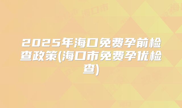 2025年海口免费孕前检查政策(海口市免费孕优检查)