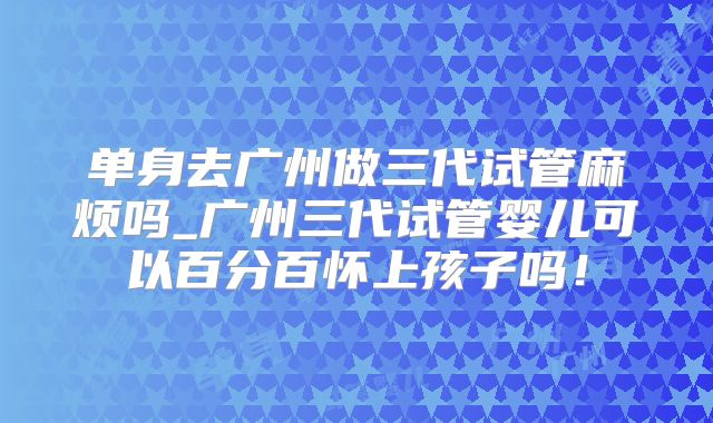 单身去广州做三代试管麻烦吗_广州三代试管婴儿可以百分百怀上孩子吗！